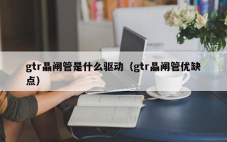 gtr晶闸管是什么驱动（gtr晶闸管优缺点）