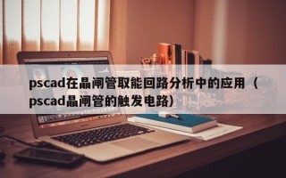 pscad在晶闸管取能回路分析中的应用（pscad晶闸管的触发电路）